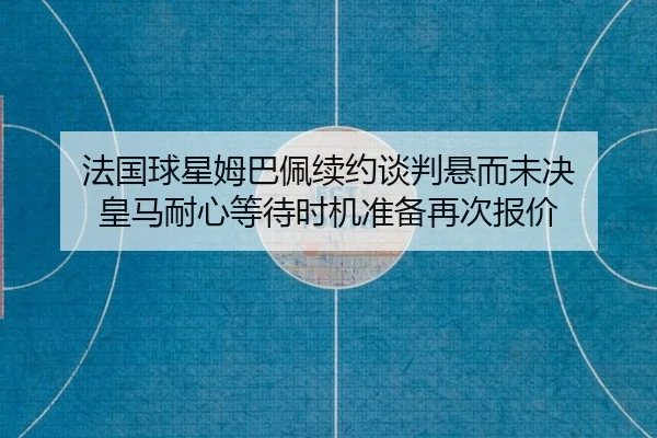 法国球星姆巴佩续约谈判悬而未决 皇马耐心等待时机准备再次报价