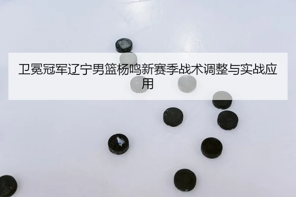 卫冕冠军辽宁男篮杨鸣新赛季战术调整与实战应用